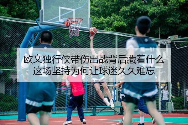 欧文独行侠带伤出战背后藏着什么 这场坚持为何让球迷久久难忘